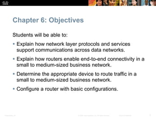 Chapter 6: Objectives 
Students will be able to: 
 Explain how network layer protocols and services 
support communications across data networks. 
 Explain how routers enable end-to-end connectivity in a 
small to medium-sized business network. 
 Determine the appropriate device to route traffic in a 
small to medium-sized business network. 
 Configure a router with basic configurations. 
Presentation_ID © 2008 Cisco Systems, Inc. All rights reserved. Cisco Confidential 2 
 