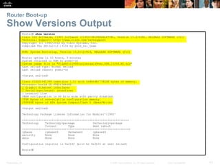 Router Boot-up 
Show Versions Output 
Router# show version 
Cisco IOS Software, C1900 Software (C1900-UNIVERSALK9-M), Version 15.2(4)M1, RELEASE SOFTWARE (fc1) 
Technical Support: http://www.cisco.com/techsupport 
Copyright (c) 1986-2012 by Cisco Systems, Inc. 
Compiled Thu 26-Jul-12 19:34 by prod_rel_team 
ROM: System Bootstrap, Version 15.0(1r)M15, RELEASE SOFTWARE (fc1) 
Router uptime is 10 hours, 9 minutes 
System returned to ROM by power-on 
System image file is "flash0:c1900-universalk9-mz.SPA.152-4.M1.bin" 
Last reload type: Normal Reload 
Last reload reason: power-on 
<Output omitted> 
Cisco CISCO1941/K9 (revision 1.0) with 446464K/77824K bytes of memory. 
Processor board ID FTX1636848Z 
2 Gigabit Ethernet interfaces 
2 Serial(sync/async) interfaces 
1 terminal line 
DRAM configuration is 64 bits wide with parity disabled. 
255K bytes of non-volatile configuration memory. 
250880K bytes of ATA System CompactFlash 0 (Read/Write) 
<Output omitted> 
Technology Package License Information for Module:'c1900' 
----------------------------------------------------------------- 
Technology Technology-package Technology-package 
Current Type Next reboot 
------------------------------------------------------------------ 
ipbase ipbasek9 Permanent ipbasek9 
security None None None 
data None None None 
Configuration register is 0x2142 (will be 0x2102 at next reload) 
Router# 
Presentation_ID © 2008 Cisco Systems, Inc. All rights reserved. Cisco Confidential 43 
 