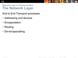 Network Layer in Communication 
The Network Layer 
End to End Transport processes 
 Addressing end devices 
 Encapsulation 
 Routing 
 De-encapsulating 
Presentation_ID © 2008 Cisco Systems, Inc. All rights reserved. Cisco Confidential 6 
 