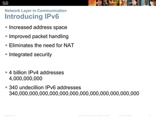 Presentation_ID 17© 2008 Cisco Systems, Inc. All rights reserved. Cisco Confidential
Network Layer in Communication
Introducing IPv6
 Increased address space
 Improved packet handling
 Eliminates the need for NAT
 Integrated security
 4 billion IPv4 addresses
4,000,000,000
 340 undecillion IPv6 addresses
340,000,000,000,000,000,000,000,000,000,000,000,000
 