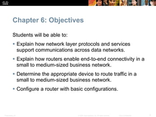 Presentation_ID 2© 2008 Cisco Systems, Inc. All rights reserved. Cisco Confidential
Chapter 6: Objectives
Students will be able to:
 Explain how network layer protocols and services
support communications across data networks.
 Explain how routers enable end-to-end connectivity in a
small to medium-sized business network.
 Determine the appropriate device to route traffic in a
small to medium-sized business network.
 Configure a router with basic configurations.
 
