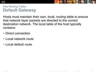 Presentation_ID 23© 2008 Cisco Systems, Inc. All rights reserved. Cisco Confidential
Host Routing Tables
Default Gateway
Hosts must maintain their own, local, routing table to ensure
that network layer packets are directed to the correct
destination network. The local table of the host typically
contains:
 Direct connection
 Local network route
 Local default route
R
 