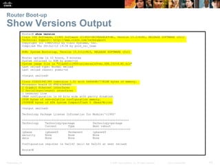 Presentation_ID 43© 2008 Cisco Systems, Inc. All rights reserved. Cisco Confidential
Router Boot-up
Show Versions Output
Router# show version
Cisco IOS Software, C1900 Software (C1900-UNIVERSALK9-M), Version 15.2(4)M1, RELEASE SOFTWARE (fc1)
Technical Support: http://www.cisco.com/techsupport
Copyright (c) 1986-2012 by Cisco Systems, Inc.
Compiled Thu 26-Jul-12 19:34 by prod_rel_team
ROM: System Bootstrap, Version 15.0(1r)M15, RELEASE SOFTWARE (fc1)
Router uptime is 10 hours, 9 minutes
System returned to ROM by power-on
System image file is "flash0:c1900-universalk9-mz.SPA.152-4.M1.bin"
Last reload type: Normal Reload
Last reload reason: power-on
<Output omitted>
Cisco CISCO1941/K9 (revision 1.0) with 446464K/77824K bytes of memory.
Processor board ID FTX1636848Z
2 Gigabit Ethernet interfaces
2 Serial(sync/async) interfaces
1 terminal line
DRAM configuration is 64 bits wide with parity disabled.
255K bytes of non-volatile configuration memory.
250880K bytes of ATA System CompactFlash 0 (Read/Write)
<Output omitted>
Technology Package License Information for Module:'c1900'
-----------------------------------------------------------------
Technology Technology-package Technology-package
Current Type Next reboot
------------------------------------------------------------------
ipbase ipbasek9 Permanent ipbasek9
security None None None
data None None None
Configuration register is 0x2142 (will be 0x2102 at next reload)
Router#
 