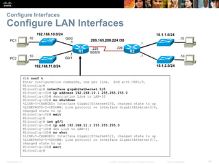 Presentation_ID 46© 2008 Cisco Systems, Inc. All rights reserved. Cisco Confidential
Configure Interfaces
Configure LAN Interfaces
192.168.10.0/24
R2
192.168.11.0/24
10.1.1.0/24
10.1.2.0/24
209.165.200.224 /30
.226
.10
.10
.10
.10
.1
.1.1
G0/1
.225
S0/0/0
G0/0
.1
R1
PC1
PC2
R1# conf t
Enter configuration commands, one per line. End with CNTL/Z.
R1(config)#
R1(config)# interface gigabitethernet 0/0
R1(config-if)# ip address 192.168.10.1 255.255.255.0
R1(config-if)# description Link to LAN-10
R1(config-if)# no shutdown
%LINK-5-CHANGED: Interface GigabitEthernet0/0, changed state to up
%LINEPROTO-5-UPDOWN: Line protocol on Interface GigabitEthernet0/0,
changed state to up
R1(config-if)# exit
R1(config)#
R1(config)# int g0/1
R1(config-if)# ip add 192.168.11.1 255.255.255.0
R1(config-if)# des Link to LAN-11
R1(config-if)# no shut
%LINK-5-CHANGED: Interface GigabitEthernet0/1, changed state to up
%LINEPROTO-5-UPDOWN: Line protocol on Interface GigabitEthernet0/1,
changed state to up
R1(config-if)# exit
R1(config)#
 