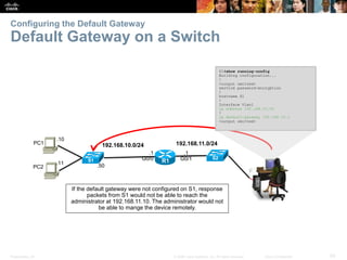 Presentation_ID 50© 2008 Cisco Systems, Inc. All rights reserved. Cisco Confidential
Configuring the Default Gateway
Default Gateway on a Switch
192.168.11.0/24
.1
G0/1
.1
G0/0 R1
192.168.10.0/24
.10
PC1
.11
PC2
S1#show running-config
Building configuration...
!
<output omitted>
service password-encryption
!
hostname S1
!
Interface Vlan1
ip address 192.168.10.50
!
ip default-gateway 192.168.10.1
<output omitted>
S1 S2
.50
If the default gateway were not configured on S1, response
packets from S1 would not be able to reach the
administrator at 192.168.11.10. The administrator would not
be able to mange the device remotely.
 