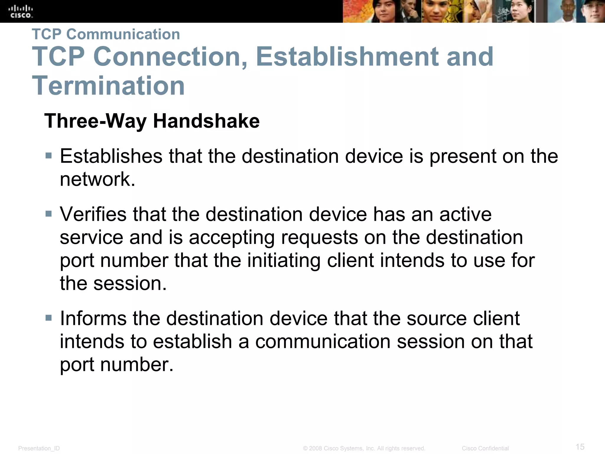 TCP Communication 
TCP Connection, Establishment and 
Termination 
Three-Way Handshake 
 Establishes that the destination device is present on the 
network. 
 Verifies that the destination device has an active 
service and is accepting requests on the destination 
port number that the initiating client intends to use for 
the session. 
 Informs the destination device that the source client 
intends to establish a communication session on that 
port number. 
Presentation_ID © 2008 Cisco Systems, Inc. All rights reserved. Cisco Confidential 15 
 