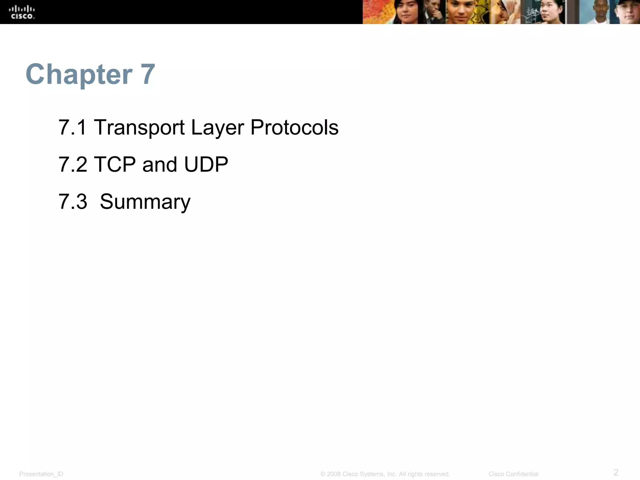 Chapter 7 
7.1 Transport Layer Protocols 
7.2 TCP and UDP 
7.3 Summary 
Presentation_ID © 2008 Cisco Systems, Inc. All rights reserved. Cisco Confidential 2 
 