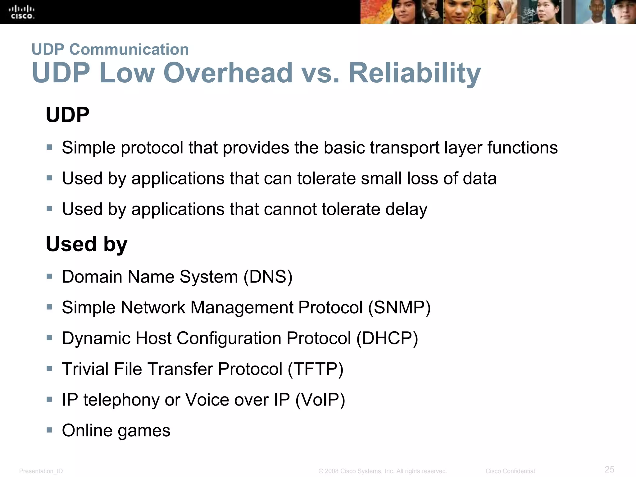 UDP Communication 
UDP Low Overhead vs. Reliability 
UDP 
 Simple protocol that provides the basic transport layer functions 
 Used by applications that can tolerate small loss of data 
 Used by applications that cannot tolerate delay 
Used by 
 Domain Name System (DNS) 
 Simple Network Management Protocol (SNMP) 
 Dynamic Host Configuration Protocol (DHCP) 
 Trivial File Transfer Protocol (TFTP) 
 IP telephony or Voice over IP (VoIP) 
 Online games 
Presentation_ID © 2008 Cisco Systems, Inc. All rights reserved. Cisco Confidential 25 
 