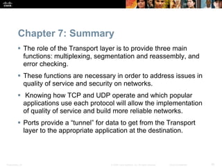 Chapter 7: Summary 
 The role of the Transport layer is to provide three main 
functions: multiplexing, segmentation and reassembly, and 
error checking. 
 These functions are necessary in order to address issues in 
quality of service and security on networks. 
 Knowing how TCP and UDP operate and which popular 
applications use each protocol will allow the implementation 
of quality of service and build more reliable networks. 
 Ports provide a “tunnel” for data to get from the Transport 
layer to the appropriate application at the destination. 
Presentation_ID © 2008 Cisco Systems, Inc. All rights reserved. Cisco Confidential 30 
 