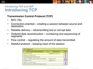 Introducing TCP and UDP 
Introducing TCP 
Transmission Control Protocol (TCP) 
 RFC 793 
 Connection-oriented – creating a session between source and 
destination 
 Reliable delivery – retransmitting lost or corrupt data 
 Ordered data reconstruction – numbering and sequencing of 
segments 
 Flow control - regulating the amount of data transmitted 
 Stateful protocol – keeping track of the session 
Presentation_ID © 2008 Cisco Systems, Inc. All rights reserved. Cisco Confidential 8 
 