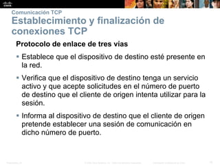 Presentation_ID 15© 2008 Cisco Systems, Inc. Todos los derechos reservados. Información confidencial de Cisco
Comunicación TCP
Establecimiento y finalización de
conexiones TCP
Protocolo de enlace de tres vías
 Establece que el dispositivo de destino esté presente en
la red.
 Verifica que el dispositivo de destino tenga un servicio
activo y que acepte solicitudes en el número de puerto
de destino que el cliente de origen intenta utilizar para la
sesión.
 Informa al dispositivo de destino que el cliente de origen
pretende establecer una sesión de comunicación en
dicho número de puerto.
 