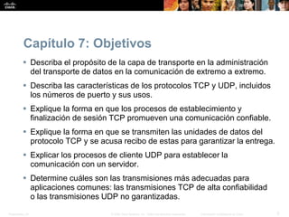 Presentation_ID 3© 2008 Cisco Systems, Inc. Todos los derechos reservados. Información confidencial de Cisco
Capítulo 7: Objetivos
 Describa el propósito de la capa de transporte en la administración
del transporte de datos en la comunicación de extremo a extremo.
 Describa las características de los protocolos TCP y UDP, incluidos
los números de puerto y sus usos.
 Explique la forma en que los procesos de establecimiento y
finalización de sesión TCP promueven una comunicación confiable.
 Explique la forma en que se transmiten las unidades de datos del
protocolo TCP y se acusa recibo de estas para garantizar la entrega.
 Explicar los procesos de cliente UDP para establecer la
comunicación con un servidor.
 Determine cuáles son las transmisiones más adecuadas para
aplicaciones comunes: las transmisiones TCP de alta confiabilidad
o las transmisiones UDP no garantizadas.
 