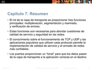 Presentation_ID 30© 2008 Cisco Systems, Inc. Todos los derechos reservados. Información confidencial de Cisco
Capítulo 7: Resumen
 El rol de la capa de transporte es proporcionar tres funciones
principales: multiplexación, segmentación y rearmado,
y verificación de errores.
 Estas funciones son necesarias para abordar cuestiones de
calidad de servicio y seguridad en las redes.
 El conocimiento sobre el funcionamiento de TCP y UDP y las
aplicaciones populares que utilizan cada protocolo permite la
implementación de calidad de servicio y el armado de redes
más confiables.
 Los puertos proporcionan un “túnel” para que los datos pasen
de la capa de transporte a la aplicación correcta en el destino.
 