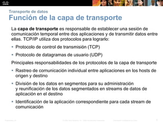 Presentation_ID 5© 2008 Cisco Systems, Inc. Todos los derechos reservados. Información confidencial de Cisco
Transporte de datos
Función de la capa de transporte
La capa de transporte es responsable de establecer una sesión de
comunicación temporal entre dos aplicaciones y de transmitir datos entre
ellas. TCP/IP utiliza dos protocolos para lograrlo:
 Protocolo de control de transmisión (TCP)
 Protocolo de datagramas de usuario (UDP)
Principales responsabilidades de los protocolos de la capa de transporte
 Rastreo de comunicación individual entre aplicaciones en los hosts de
origen y destino
 División de los datos en segmentos para su administración
y reunificación de los datos segmentados en streams de datos de
aplicación en el destino
 Identificación de la aplicación correspondiente para cada stream de
comunicación
 
