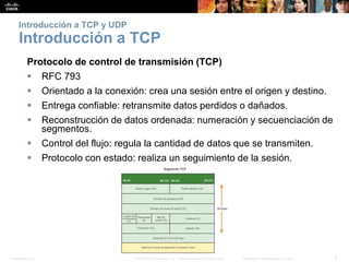 Presentation_ID 8© 2008 Cisco Systems, Inc. Todos los derechos reservados. Información confidencial de Cisco
Introducción a TCP y UDP
Introducción a TCP
Protocolo de control de transmisión (TCP)
 RFC 793
 Orientado a la conexión: crea una sesión entre el origen y destino.
 Entrega confiable: retransmite datos perdidos o dañados.
 Reconstrucción de datos ordenada: numeración y secuenciación de
segmentos.
 Control del flujo: regula la cantidad de datos que se transmiten.
 Protocolo con estado: realiza un seguimiento de la sesión.
 
