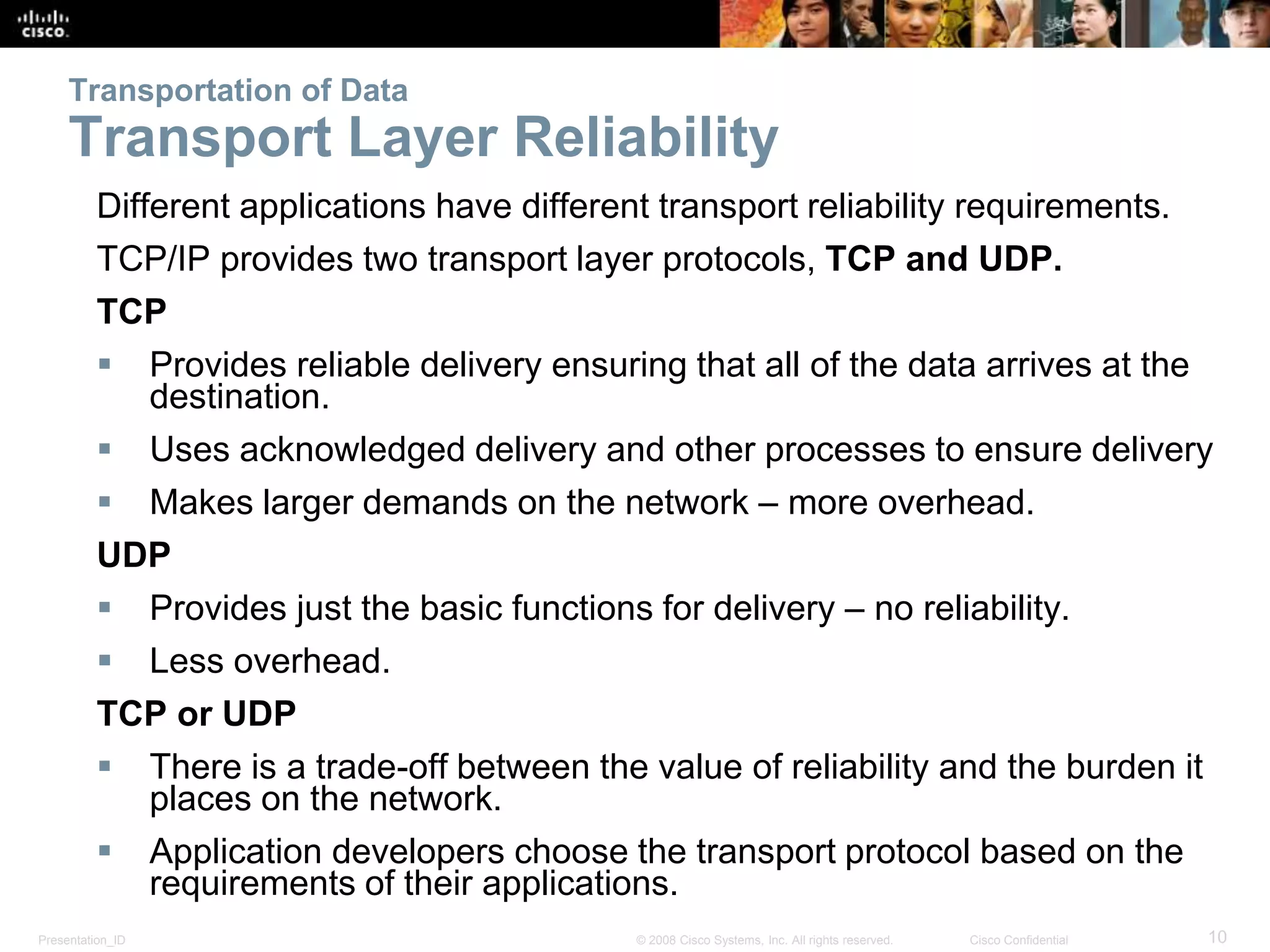 Transportation of Data 
Transport Layer Reliability 
Different applications have different transport reliability requirements. 
TCP/IP provides two transport layer protocols, TCP and UDP. 
TCP 
 Provides reliable delivery ensuring that all of the data arrives at the 
destination. 
 Uses acknowledged delivery and other processes to ensure delivery 
 Makes larger demands on the network – more overhead. 
UDP 
 Provides just the basic functions for delivery – no reliability. 
 Less overhead. 
TCP or UDP 
 There is a trade-off between the value of reliability and the burden it 
places on the network. 
 Application developers choose the transport protocol based on the 
requirements of their applications. 
Presentation_ID © 2008 Cisco Systems, Inc. All rights reserved. Cisco Confidential 10 
 