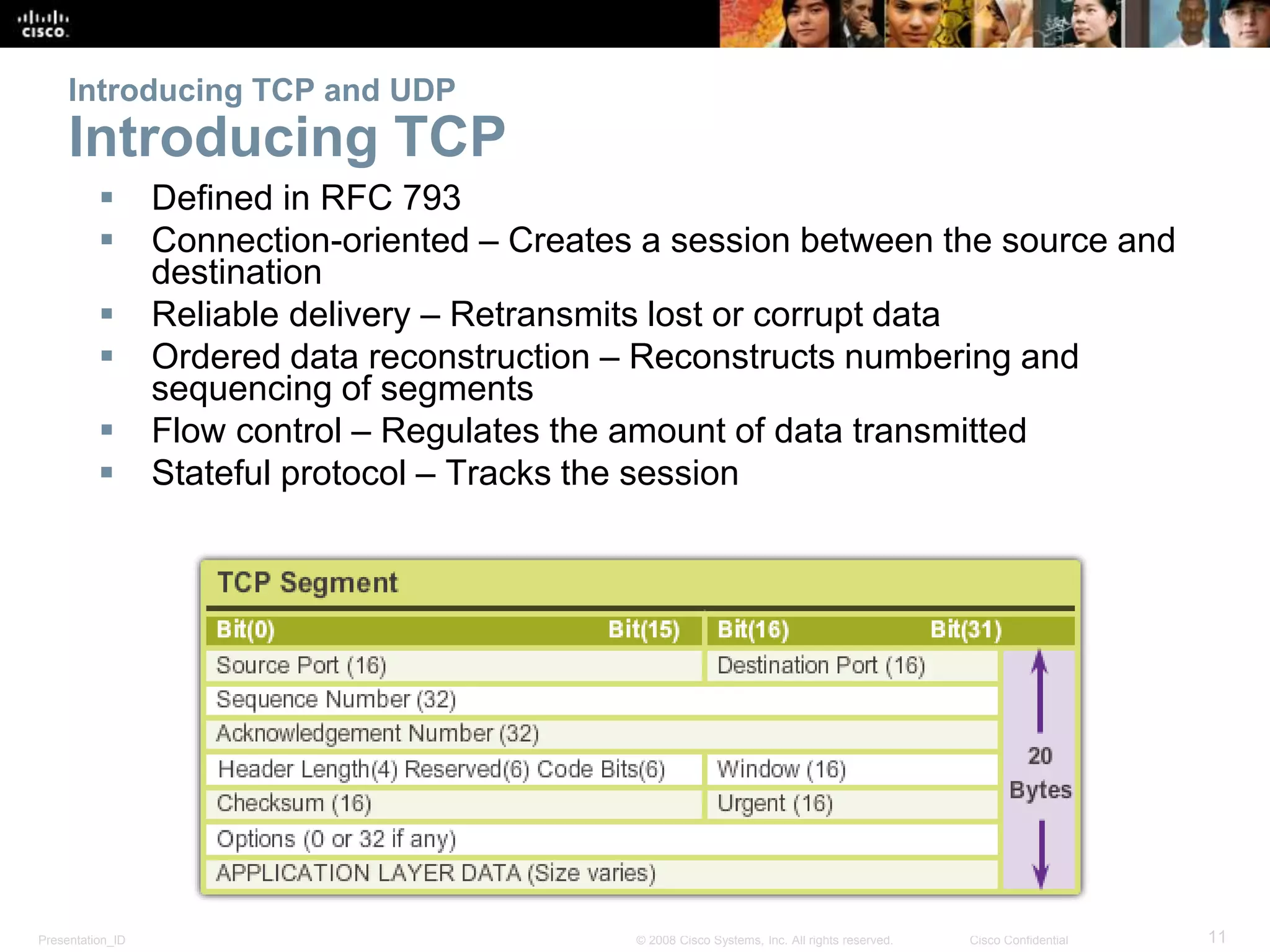 Introducing TCP and UDP 
Introducing TCP 
 Defined in RFC 793 
 Connection-oriented – Creates a session between the source and 
destination 
 Reliable delivery – Retransmits lost or corrupt data 
 Ordered data reconstruction – Reconstructs numbering and 
sequencing of segments 
 Flow control – Regulates the amount of data transmitted 
 Stateful protocol – Tracks the session 
Presentation_ID © 2008 Cisco Systems, Inc. All rights reserved. Cisco Confidential 11 
 