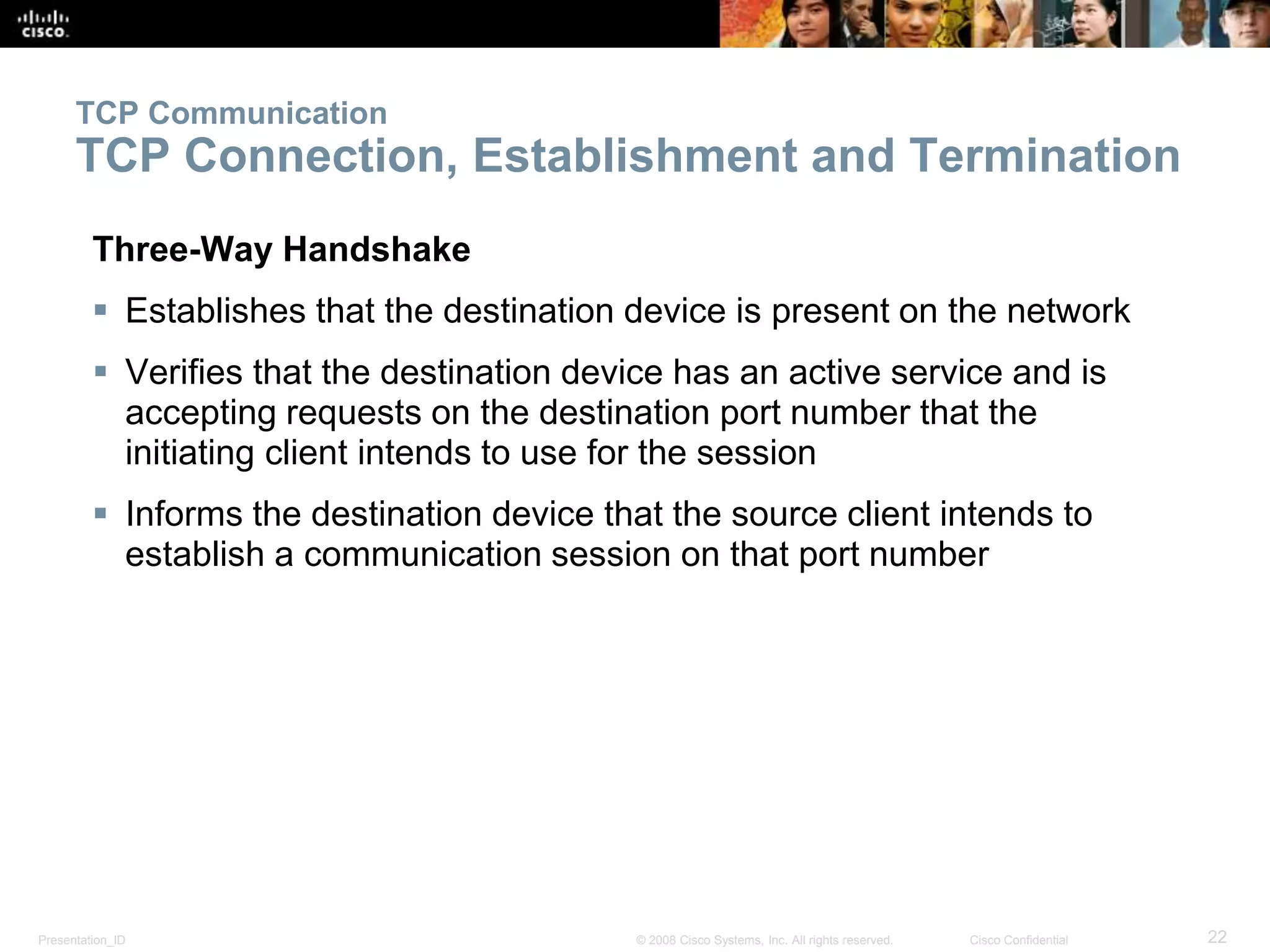 TCP Communication 
TCP Connection, Establishment and Termination 
Three-Way Handshake 
 Establishes that the destination device is present on the network 
 Verifies that the destination device has an active service and is 
accepting requests on the destination port number that the 
initiating client intends to use for the session 
 Informs the destination device that the source client intends to 
establish a communication session on that port number 
Presentation_ID © 2008 Cisco Systems, Inc. All rights reserved. Cisco Confidential 22 
 