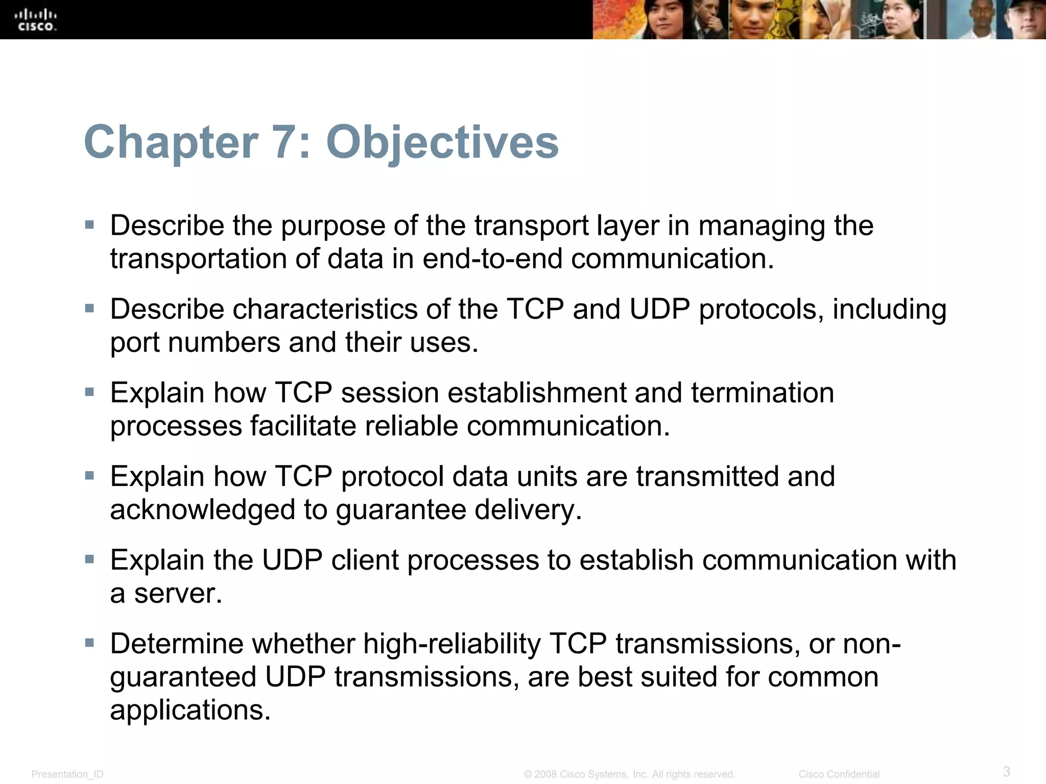 Chapter 7: Objectives 
 Describe the purpose of the transport layer in managing the 
transportation of data in end-to-end communication. 
 Describe characteristics of the TCP and UDP protocols, including 
port numbers and their uses. 
 Explain how TCP session establishment and termination 
processes facilitate reliable communication. 
 Explain how TCP protocol data units are transmitted and 
acknowledged to guarantee delivery. 
 Explain the UDP client processes to establish communication with 
a server. 
 Determine whether high-reliability TCP transmissions, or non-guaranteed 
UDP transmissions, are best suited for common 
applications. 
Presentation_ID © 2008 Cisco Systems, Inc. All rights reserved. Cisco Confidential 3 
 