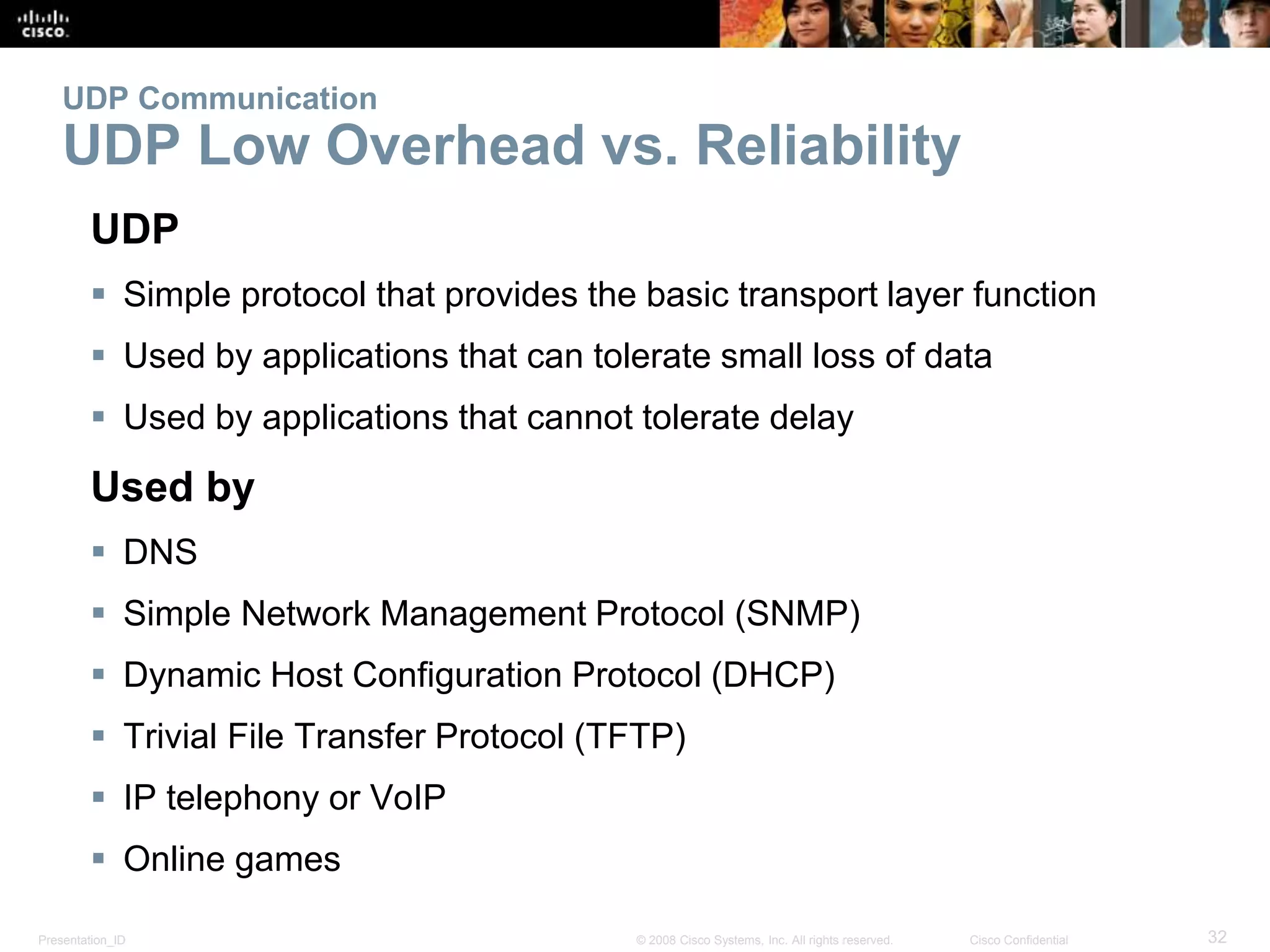 UDP Communication 
UDP Low Overhead vs. Reliability 
UDP 
 Simple protocol that provides the basic transport layer function 
 Used by applications that can tolerate small loss of data 
 Used by applications that cannot tolerate delay 
Used by 
 DNS 
 Simple Network Management Protocol (SNMP) 
 Dynamic Host Configuration Protocol (DHCP) 
 Trivial File Transfer Protocol (TFTP) 
 IP telephony or VoIP 
 Online games 
Presentation_ID © 2008 Cisco Systems, Inc. All rights reserved. Cisco Confidential 32 
 