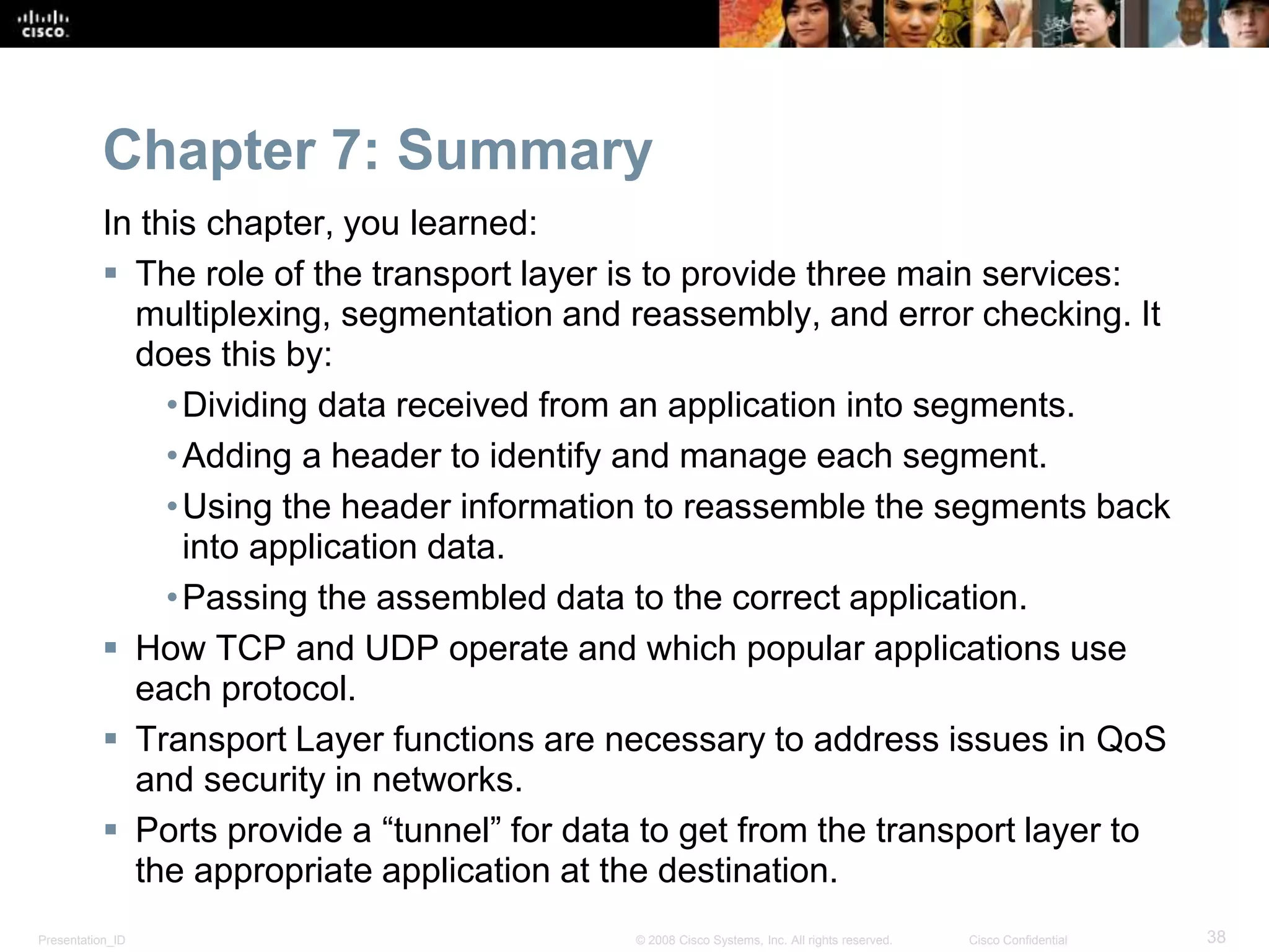Chapter 7: Summary 
In this chapter, you learned: 
 The role of the transport layer is to provide three main services: 
multiplexing, segmentation and reassembly, and error checking. It 
does this by: 
• Dividing data received from an application into segments. 
•Adding a header to identify and manage each segment. 
•Using the header information to reassemble the segments back 
into application data. 
•Passing the assembled data to the correct application. 
 How TCP and UDP operate and which popular applications use 
each protocol. 
 Transport Layer functions are necessary to address issues in QoS 
and security in networks. 
 Ports provide a “tunnel” for data to get from the transport layer to 
the appropriate application at the destination. 
Presentation_ID © 2008 Cisco Systems, Inc. All rights reserved. Cisco Confidential 38 
 