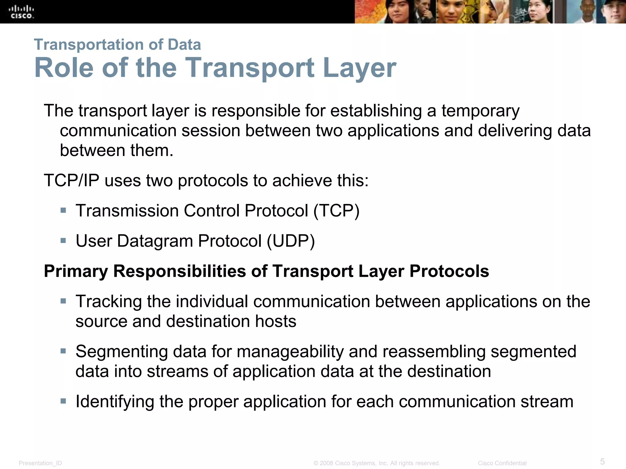 Transportation of Data 
Role of the Transport Layer 
The transport layer is responsible for establishing a temporary 
communication session between two applications and delivering data 
between them. 
TCP/IP uses two protocols to achieve this: 
 Transmission Control Protocol (TCP) 
 User Datagram Protocol (UDP) 
Primary Responsibilities of Transport Layer Protocols 
 Tracking the individual communication between applications on the 
source and destination hosts 
 Segmenting data for manageability and reassembling segmented 
data into streams of application data at the destination 
 Identifying the proper application for each communication stream 
Presentation_ID © 2008 Cisco Systems, Inc. All rights reserved. Cisco Confidential 5 
 