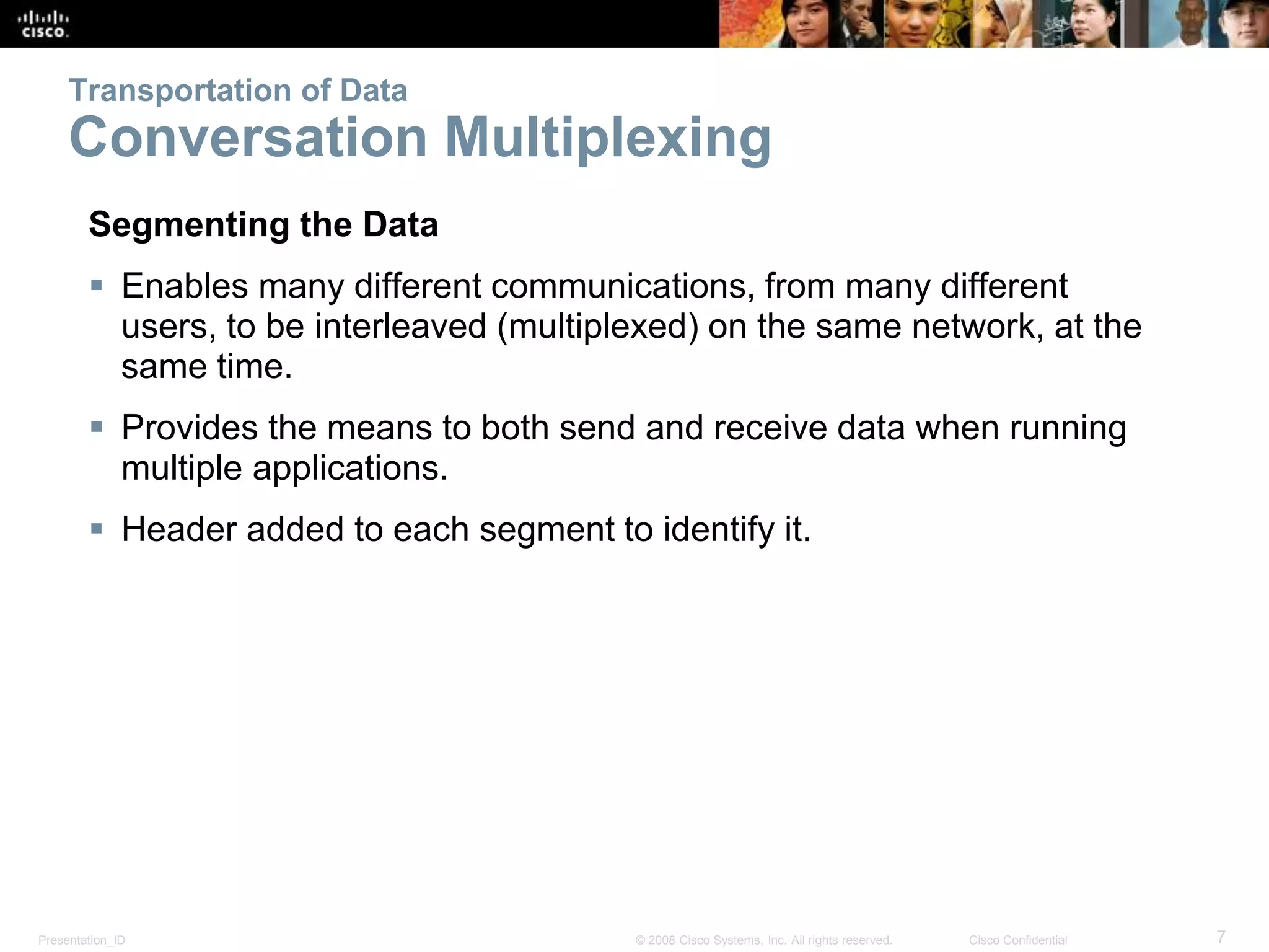 Transportation of Data 
Conversation Multiplexing 
Segmenting the Data 
 Enables many different communications, from many different 
users, to be interleaved (multiplexed) on the same network, at the 
same time. 
 Provides the means to both send and receive data when running 
multiple applications. 
 Header added to each segment to identify it. 
Presentation_ID © 2008 Cisco Systems, Inc. All rights reserved. Cisco Confidential 7 
 