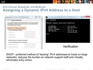 IPv4 Unicast, Broadcast, and Multicast 
Assigning a Dynamic IPv4 Address to a Host 
Verification 
DHCP - preferred method of “leasing” IPv4 addresses to hosts on large 
networks, reduces the burden on network support staff and virtually 
eliminates entry errors 
Presentation_ID © 2008 Cisco Systems, Inc. All rights reserved. Cisco Confidential 18 
 