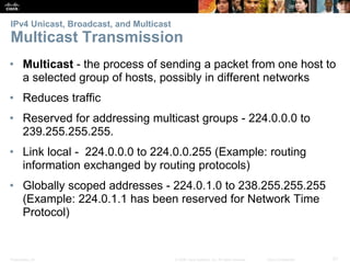 IPv4 Unicast, Broadcast, and Multicast 
Multicast Transmission 
• Multicast - the process of sending a packet from one host to 
a selected group of hosts, possibly in different networks 
• Reduces traffic 
• Reserved for addressing multicast groups - 224.0.0.0 to 
239.255.255.255. 
• Link local - 224.0.0.0 to 224.0.0.255 (Example: routing 
information exchanged by routing protocols) 
• Globally scoped addresses - 224.0.1.0 to 238.255.255.255 
(Example: 224.0.1.1 has been reserved for Network Time 
Protocol) 
Presentation_ID © 2008 Cisco Systems, Inc. All rights reserved. Cisco Confidential 21 
 