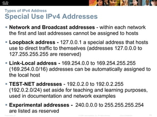 Types of IPv4 Address 
Special Use IPv4 Addresses 
 Network and Broadcast addresses - within each network 
the first and last addresses cannot be assigned to hosts 
 Loopback address - 127.0.0.1 a special address that hosts 
use to direct traffic to themselves (addresses 127.0.0.0 to 
127.255.255.255 are reserved) 
 Link-Local address - 169.254.0.0 to 169.254.255.255 
(169.254.0.0/16) addresses can be automatically assigned to 
the local host 
 TEST-NET addresses - 192.0.2.0 to 192.0.2.255 
(192.0.2.0/24) set aside for teaching and learning purposes, 
used in documentation and network examples 
 Experimental addresses - 240.0.0.0 to 255.255.255.254 
are listed as reserved 
Presentation_ID © 2008 Cisco Systems, Inc. All rights reserved. Cisco Confidential 23 
 
