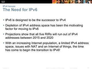IPv4 Issues 
The Need for IPv6 
 IPv6 is designed to be the successor to IPv4 
 Depletion of IPv4 address space has been the motivating 
factor for moving to IPv6 
 Projections show that all five RIRs will run out of IPv4 
addresses between 2015 and 2020 
 With an increasing Internet population, a limited IPv4 address 
space, issues with NAT and an Internet of things, the time 
has come to begin the transition to IPv6! 
Presentation_ID © 2008 Cisco Systems, Inc. All rights reserved. Cisco Confidential 29 
 