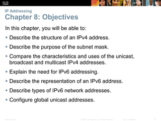 IP Addressing 
Chapter 8: Objectives 
In this chapter, you will be able to: 
 Describe the structure of an IPv4 address. 
 Describe the purpose of the subnet mask. 
 Compare the characteristics and uses of the unicast, 
broadcast and multicast IPv4 addresses. 
 Explain the need for IPv6 addressing. 
 Describe the representation of an IPv6 address. 
 Describe types of IPv6 network addresses. 
 Configure global unicast addresses. 
Presentation_ID © 2008 Cisco Systems, Inc. All rights reserved. Cisco Confidential 3 
 