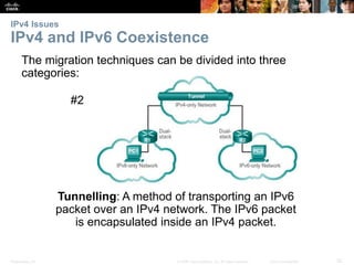 IPv4 Issues 
IPv4 and IPv6 Coexistence 
The migration techniques can be divided into three 
categories: 
#2 
Tunnelling: A method of transporting an IPv6 
packet over an IPv4 network. The IPv6 packet 
is encapsulated inside an IPv4 packet. 
Presentation_ID © 2008 Cisco Systems, Inc. All rights reserved. Cisco Confidential 32 
 