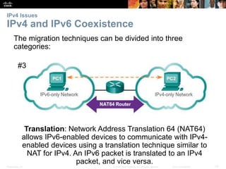 IPv4 Issues 
IPv4 and IPv6 Coexistence 
The migration techniques can be divided into three 
categories: 
#3 
Translation: Network Address Translation 64 (NAT64) 
allows IPv6-enabled devices to communicate with IPv4- 
enabled devices using a translation technique similar to 
NAT for IPv4. An IPv6 packet is translated to an IPv4 
packet, and vice versa. 
Presentation_ID © 2008 Cisco Systems, Inc. All rights reserved. Cisco Confidential 33 
 