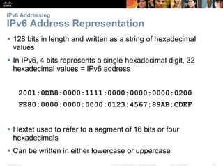 IPv6 Addressing 
IPv6 Address Representation 
 128 bits in length and written as a string of hexadecimal 
values 
 In IPv6, 4 bits represents a single hexadecimal digit, 32 
hexadecimal values = IPv6 address 
2001:0DB8:0000:1111:0000:0000:0000:0200 
FE80:0000:0000:0000:0123:4567:89AB:CDEF 
 Hextet used to refer to a segment of 16 bits or four 
hexadecimals 
 Can be written in either lowercase or uppercase 
Presentation_ID © 2008 Cisco Systems, Inc. All rights reserved. Cisco Confidential 36 
 