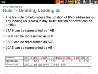 IPv6 Addressing 
Rule 1- Omitting Leading 0s 
 The first rule to help reduce the notation of IPv6 addresses is 
any leading 0s (zeros) in any 16-bit section or hextet can be 
omitted 
 01AB can be represented as 1AB 
 09F0 can be represented as 9F0 
 0A00 can be represented as A00 
 00AB can be represented as AB 
Presentation_ID © 2008 Cisco Systems, Inc. All rights reserved. Cisco Confidential 37 
 