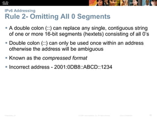 IPv6 Addressing 
Rule 2- Omitting All 0 Segments 
 A double colon (::) can replace any single, contiguous string 
of one or more 16-bit segments (hextets) consisting of all 0’s 
 Double colon (::) can only be used once within an address 
otherwise the address will be ambiguous 
 Known as the compressed format 
 Incorrect address - 2001:0DB8::ABCD::1234 
Presentation_ID © 2008 Cisco Systems, Inc. All rights reserved. Cisco Confidential 38 
 