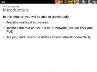 IP Addressing 
Introduction 
In this chapter, you will be able to (continued): 
 Describe multicast addresses. 
 Describe the role of ICMP in an IP network (include IPv4 and 
IPv6) 
 Use ping and traceroute utilities to test network connectivity 
Presentation_ID © 2008 Cisco Systems, Inc. All rights reserved. Cisco Confidential 4 
 