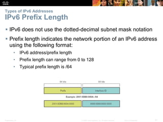 Types of IPv6 Addresses 
IPv6 Prefix Length 
 IPv6 does not use the dotted-decimal subnet mask notation 
 Prefix length indicates the network portion of an IPv6 address 
using the following format: 
• IPv6 address/prefix length 
• Prefix length can range from 0 to 128 
• Typical prefix length is /64 
Presentation_ID © 2008 Cisco Systems, Inc. All rights reserved. Cisco Confidential 41 
 