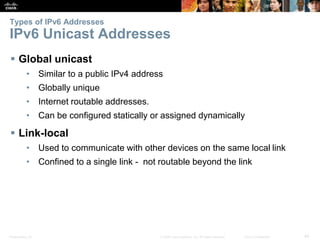 Types of IPv6 Addresses 
IPv6 Unicast Addresses 
 Global unicast 
• Similar to a public IPv4 address 
• Globally unique 
• Internet routable addresses. 
• Can be configured statically or assigned dynamically 
 Link-local 
• Used to communicate with other devices on the same local link 
• Confined to a single link - not routable beyond the link 
Presentation_ID © 2008 Cisco Systems, Inc. All rights reserved. Cisco Confidential 44 
 