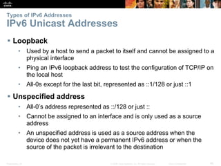 Types of IPv6 Addresses 
IPv6 Unicast Addresses 
 Loopback 
• Used by a host to send a packet to itself and cannot be assigned to a 
physical interface 
• Ping an IPv6 loopback address to test the configuration of TCP/IP on 
the local host 
• All-0s except for the last bit, represented as ::1/128 or just ::1 
 Unspecified address 
• All-0’s address represented as ::/128 or just :: 
• Cannot be assigned to an interface and is only used as a source 
address 
• An unspecified address is used as a source address when the 
device does not yet have a permanent IPv6 address or when the 
source of the packet is irrelevant to the destination 
Presentation_ID © 2008 Cisco Systems, Inc. All rights reserved. Cisco Confidential 45 
 