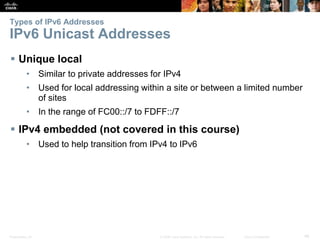 Types of IPv6 Addresses 
IPv6 Unicast Addresses 
 Unique local 
• Similar to private addresses for IPv4 
• Used for local addressing within a site or between a limited number 
of sites 
• In the range of FC00::/7 to FDFF::/7 
 IPv4 embedded (not covered in this course) 
• Used to help transition from IPv4 to IPv6 
Presentation_ID © 2008 Cisco Systems, Inc. All rights reserved. Cisco Confidential 46 
 