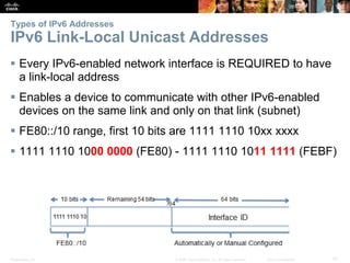 Types of IPv6 Addresses 
IPv6 Link-Local Unicast Addresses 
 Every IPv6-enabled network interface is REQUIRED to have 
a link-local address 
 Enables a device to communicate with other IPv6-enabled 
devices on the same link and only on that link (subnet) 
 FE80::/10 range, first 10 bits are 1111 1110 10xx xxxx 
 1111 1110 1000 0000 (FE80) - 1111 1110 1011 1111 (FEBF) 
Presentation_ID © 2008 Cisco Systems, Inc. All rights reserved. Cisco Confidential 47 
 