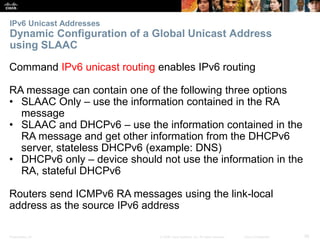 IPv6 Unicast Addresses 
Dynamic Configuration of a Global Unicast Address 
using SLAAC 
Command IPv6 unicast routing enables IPv6 routing 
RA message can contain one of the following three options 
• SLAAC Only – use the information contained in the RA 
message 
• SLAAC and DHCPv6 – use the information contained in the 
RA message and get other information from the DHCPv6 
server, stateless DHCPv6 (example: DNS) 
• DHCPv6 only – device should not use the information in the 
RA, stateful DHCPv6 
Routers send ICMPv6 RA messages using the link-local 
address as the source IPv6 address 
Presentation_ID © 2008 Cisco Systems, Inc. All rights reserved. Cisco Confidential 56 
 