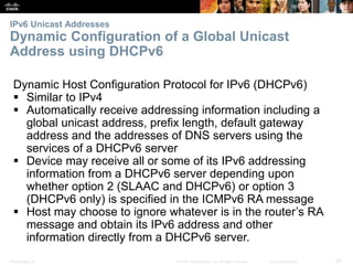 IPv6 Unicast Addresses 
Dynamic Configuration of a Global Unicast 
Address using DHCPv6 
Dynamic Host Configuration Protocol for IPv6 (DHCPv6) 
 Similar to IPv4 
 Automatically receive addressing information including a 
global unicast address, prefix length, default gateway 
address and the addresses of DNS servers using the 
services of a DHCPv6 server 
 Device may receive all or some of its IPv6 addressing 
information from a DHCPv6 server depending upon 
whether option 2 (SLAAC and DHCPv6) or option 3 
(DHCPv6 only) is specified in the ICMPv6 RA message 
 Host may choose to ignore whatever is in the router’s RA 
message and obtain its IPv6 address and other 
information directly from a DHCPv6 server. 
Presentation_ID © 2008 Cisco Systems, Inc. All rights reserved. Cisco Confidential 58 
 