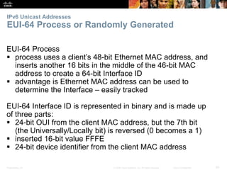 IPv6 Unicast Addresses 
EUI-64 Process or Randomly Generated 
EUI-64 Process 
 process uses a client’s 48-bit Ethernet MAC address, and 
inserts another 16 bits in the middle of the 46-bit MAC 
address to create a 64-bit Interface ID 
 advantage is Ethernet MAC address can be used to 
determine the Interface – easily tracked 
EUI-64 Interface ID is represented in binary and is made up 
of three parts: 
 24-bit OUI from the client MAC address, but the 7th bit 
(the Universally/Locally bit) is reversed (0 becomes a 1) 
 inserted 16-bit value FFFE 
 24-bit device identifier from the client MAC address 
Presentation_ID © 2008 Cisco Systems, Inc. All rights reserved. Cisco Confidential 60 
 