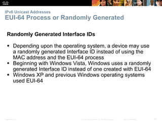 IPv6 Unicast Addresses 
EUI-64 Process or Randomly Generated 
Randomly Generated Interface IDs 
 Depending upon the operating system, a device may use 
a randomly generated Interface ID instead of using the 
MAC address and the EUI-64 process 
 Beginning with Windows Vista, Windows uses a randomly 
generated Interface ID instead of one created with EUI-64 
 Windows XP and previous Windows operating systems 
used EUI-64 
Presentation_ID © 2008 Cisco Systems, Inc. All rights reserved. Cisco Confidential 63 
 