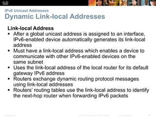 IPv6 Unicast Addresses 
Dynamic Link-local Addresses 
Link-local Address 
 After a global unicast address is assigned to an interface, 
IPv6-enabled device automatically generates its link-local 
address 
 Must have a link-local address which enables a device to 
communicate with other IPv6-enabled devices on the 
same subnet 
 Uses the link-local address of the local router for its default 
gateway IPv6 address 
 Routers exchange dynamic routing protocol messages 
using link-local addresses 
 Routers’ routing tables use the link-local address to identify 
the next-hop router when forwarding IPv6 packets 
Presentation_ID © 2008 Cisco Systems, Inc. All rights reserved. Cisco Confidential 64 
 