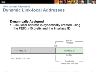 IPv6 Unicast Addresses 
Dynamic Link-local Addresses 
Dynamically Assigned 
 Link-local address is dynamically created using 
the FE80::/10 prefix and the Interface ID 
Presentation_ID © 2008 Cisco Systems, Inc. All rights reserved. Cisco Confidential 65 
 