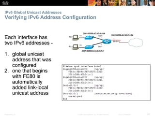IPv6 Global Unicast Addresses 
Verifying IPv6 Address Configuration 
Each interface has 
two IPv6 addresses - 
1. global unicast 
address that was 
configured 
2. one that begins 
with FE80 is 
automatically 
added link-local 
unicast address 
Presentation_ID © 2008 Cisco Systems, Inc. All rights reserved. Cisco Confidential 68 
 